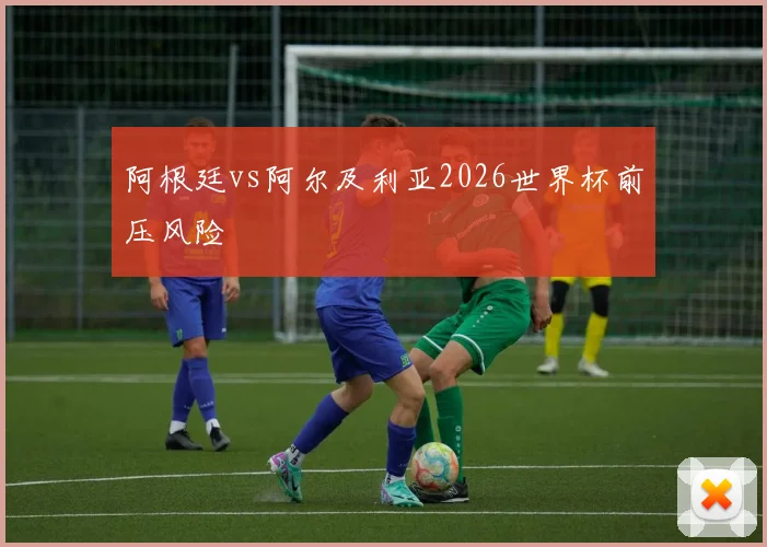 阿根廷vs阿尔及利亚2026世界杯前压风险