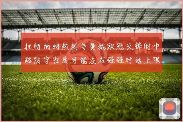 托特纳姆热刺与曼城欧冠交锋时中路防守密度可能左右强强对话上限