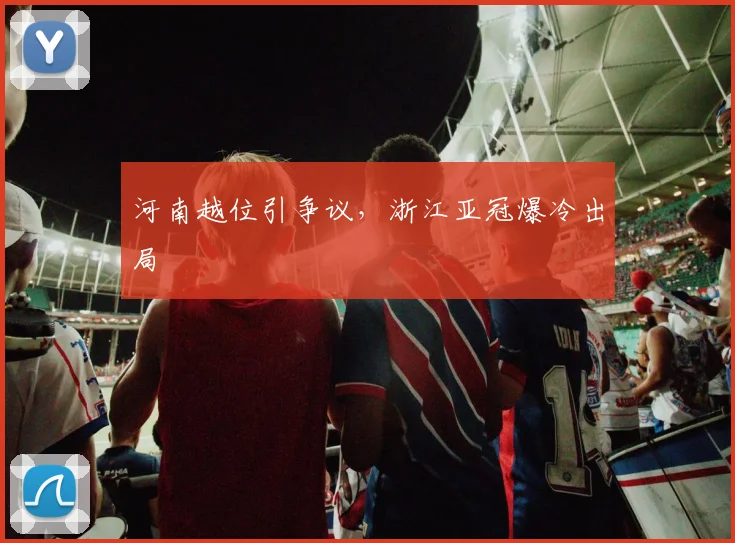 河南越位引争议,浙江亚冠爆冷出局