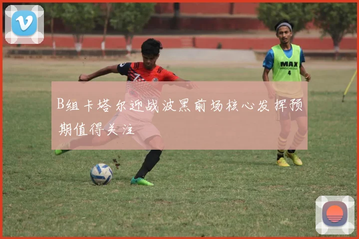B组卡塔尔迎战波黑前场核心发挥预期值得关注