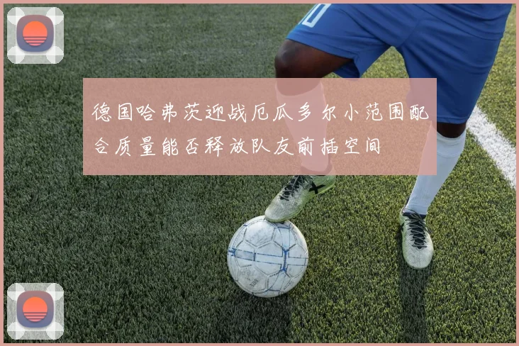 德国哈弗茨迎战厄瓜多尔小范围配合质量能否释放队友前插空间