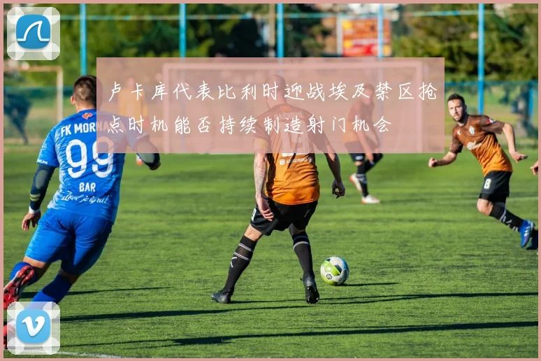 卢卡库代表比利时迎战埃及禁区抢点时机能否持续制造射门机会