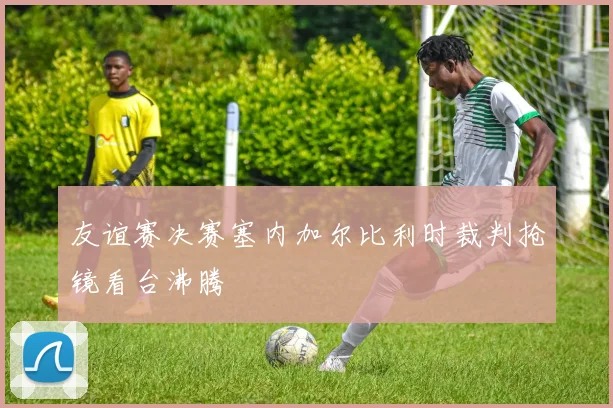友谊赛决赛塞内加尔比利时裁判抢镜看台沸腾