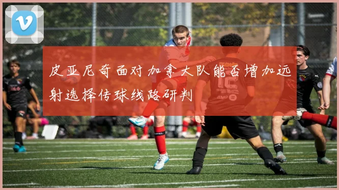 皮亚尼奇面对加拿大队能否增加远射选择传球线路研判