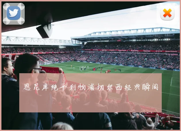 恩昆库绝平利物浦切尔西经典瞬间