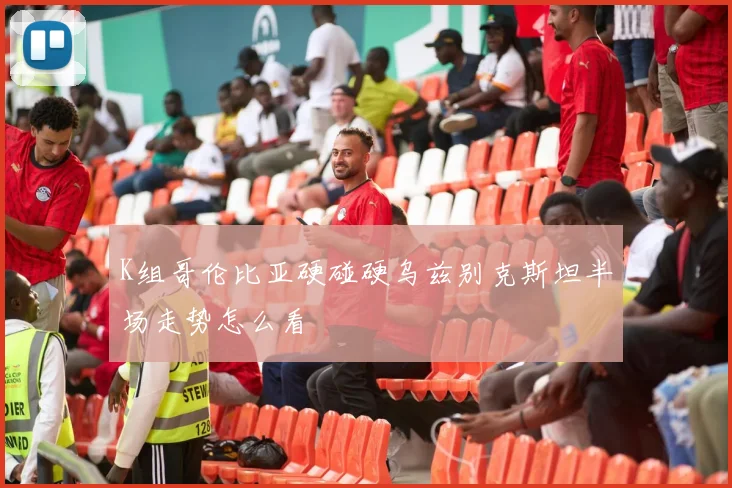 K组哥伦比亚硬碰硬乌兹别克斯坦半场走势怎么看