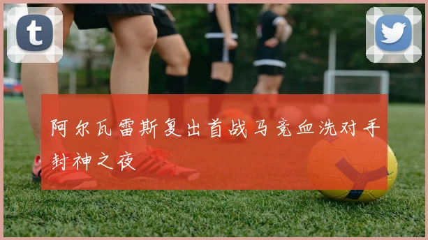 阿尔瓦雷斯复出首战马竞血洗对手封神之夜