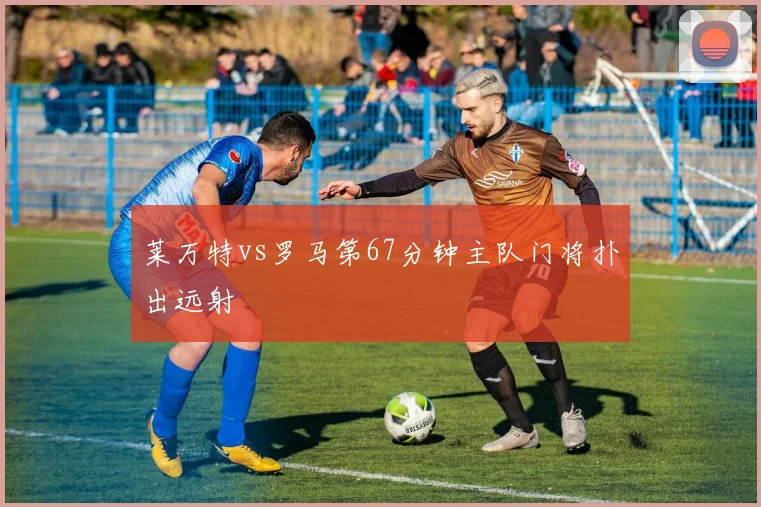 莱万特vs罗马第67分钟主队门将扑出远射