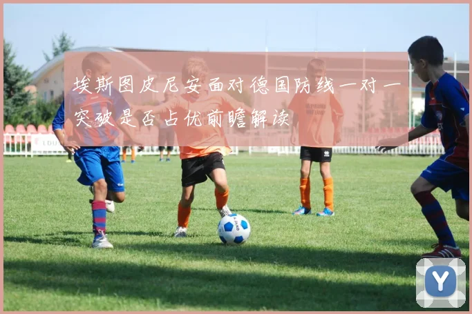 埃斯图皮尼安面对德国防线一对一突破是否占优前瞻解读