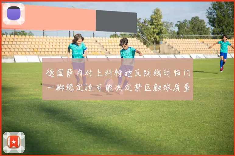 德国萨内对上科特迪瓦防线时临门一脚稳定性可能决定禁区触球质量