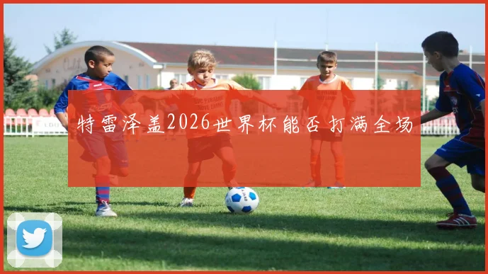 特雷泽盖2026世界杯能否打满全场