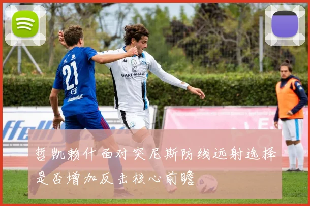 哲凯赖什面对突尼斯防线远射选择是否增加反击核心前瞻