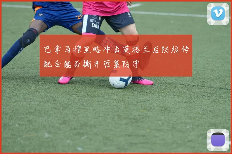 巴拿马穆里略冲击英格兰后防短传配合能否撕开密集防守