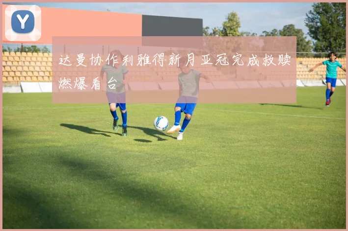 达曼协作利雅得新月亚冠完成救赎燃爆看台