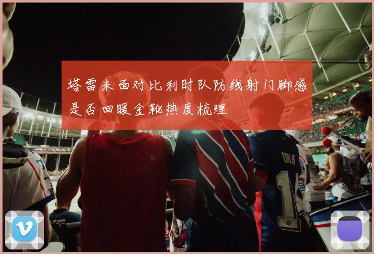 塔雷米面对比利时队防线射门脚感是否回暖金靴热度梳理