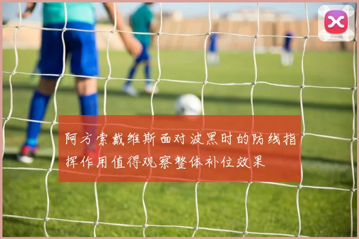 阿方索戴维斯面对波黑时的防线指挥作用值得观察整体补位效果