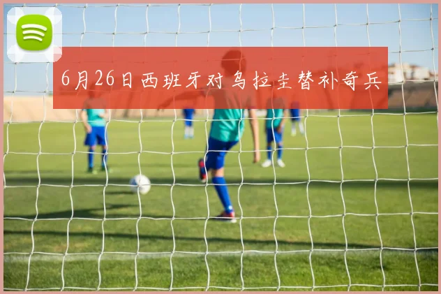 6月26日西班牙对乌拉圭替补奇兵