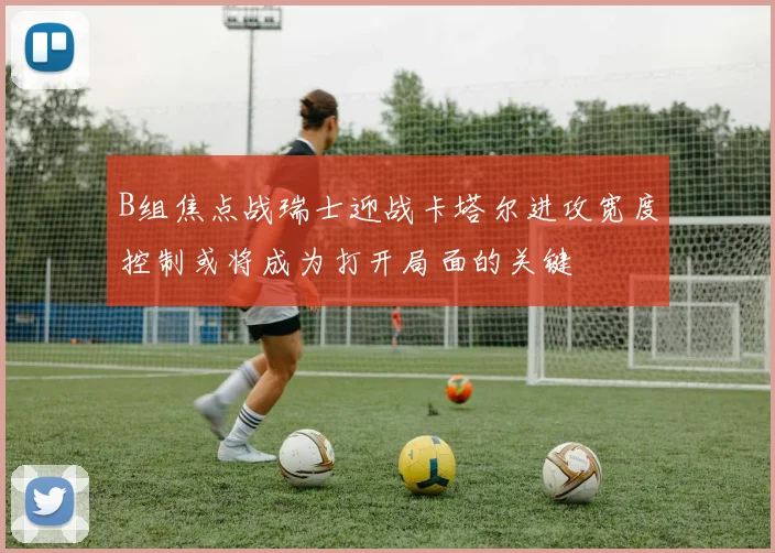 B组焦点战瑞士迎战卡塔尔进攻宽度控制或将成为打开局面的关键
