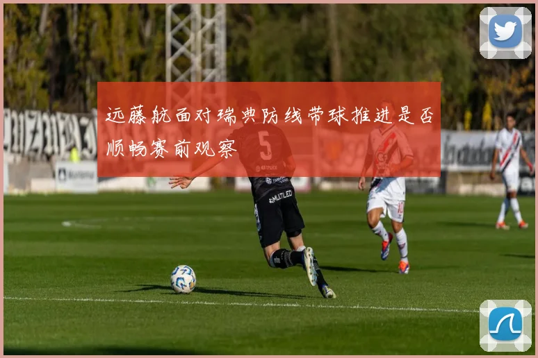 远藤航面对瑞典防线带球推进是否顺畅赛前观察