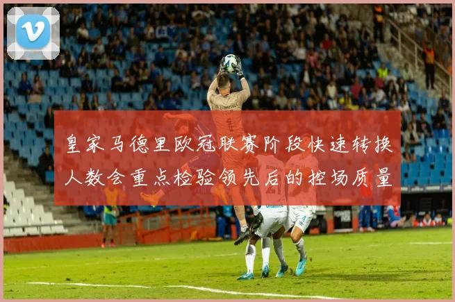 皇家马德里欧冠联赛阶段快速转换人数会重点检验领先后的控场质量