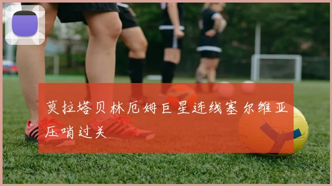 莫拉塔贝林厄姆巨星连线塞尔维亚压哨过关