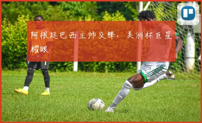 阿根廷巴西主帅交锋，美洲杯巨星耀眼