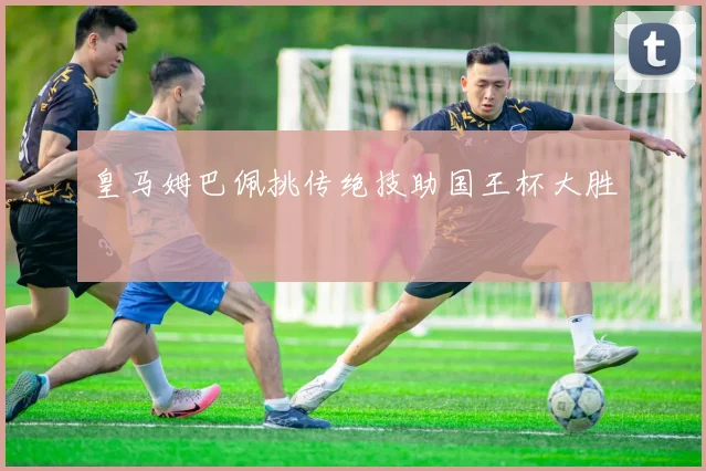 皇马姆巴佩挑传绝技助国王杯大胜