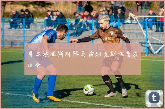 鲁本迪亚斯对阵乌兹别克斯坦首发机会