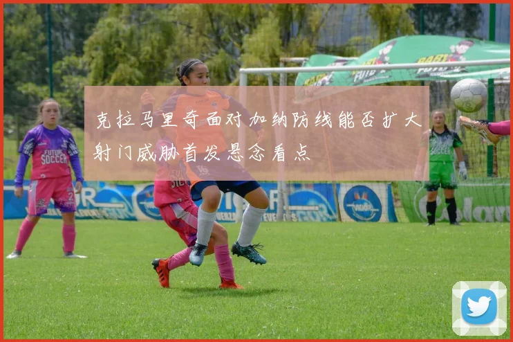 克拉马里奇面对加纳防线能否扩大射门威胁首发悬念看点
