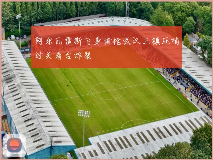 阿尔瓦雷斯飞身堵枪武汉三镇压哨过关看台炸裂