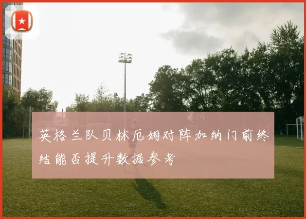 英格兰队贝林厄姆对阵加纳门前终结能否提升数据参考