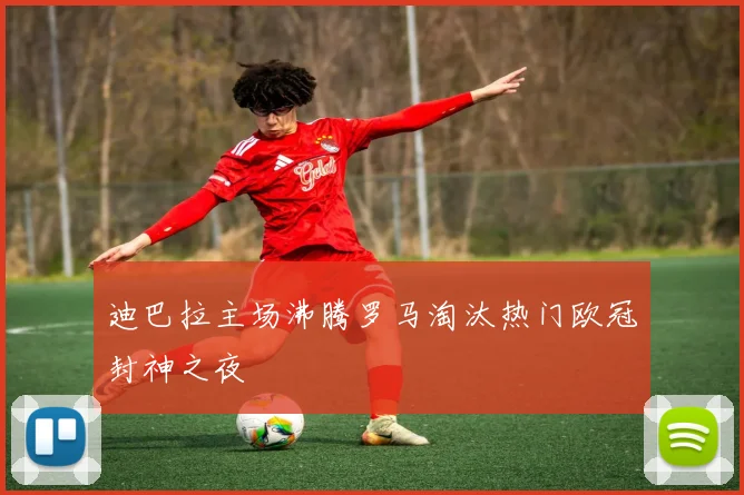 迪巴拉主场沸腾罗马淘汰热门欧冠封神之夜
