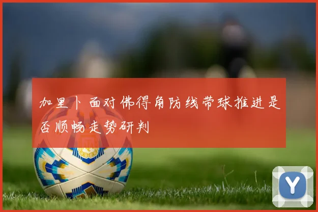 加里卜面对佛得角防线带球推进是否顺畅走势研判