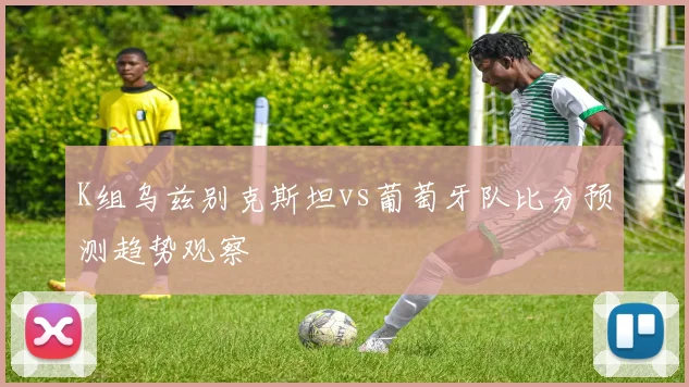 K组乌兹别克斯坦vs葡萄牙队比分预测趋势观察