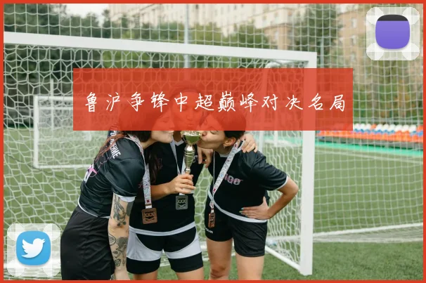 鲁沪争锋中超巅峰对决名局