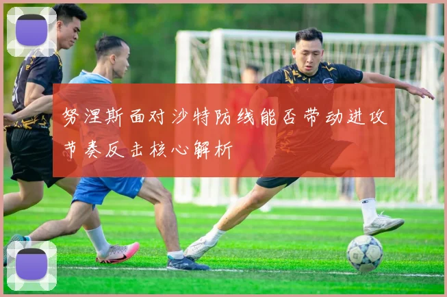 努涅斯面对沙特防线能否带动进攻节奏反击核心解析