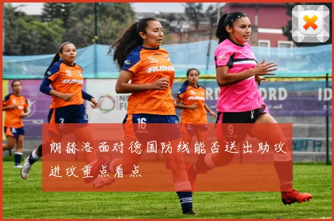 朗赫洛面对德国防线能否送出助攻进攻重点看点