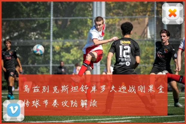 乌兹别克斯坦舒库罗夫迎战刚果金传球节奏攻防解读