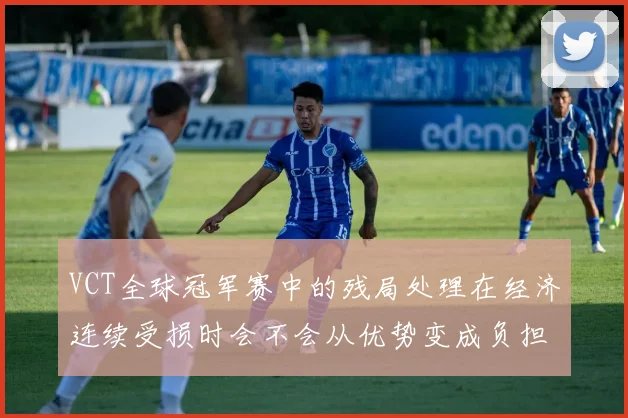 VCT全球冠军赛中的残局处理在经济连续受损时会不会从优势变成负担