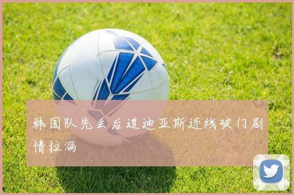韩国队先丢后追迪亚斯连线破门剧情拉满