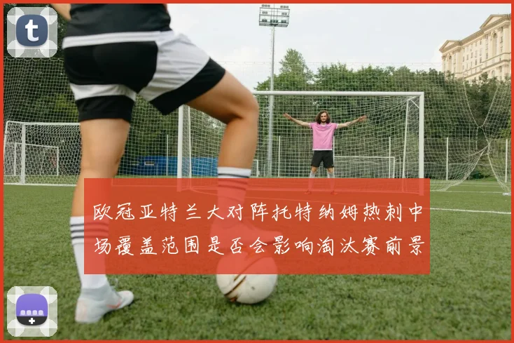 欧冠亚特兰大对阵托特纳姆热刺中场覆盖范围是否会影响淘汰赛前景
