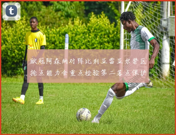 欧冠阿森纳对阵比利亚雷亚尔禁区抢点能力会重点检验第二落点保护