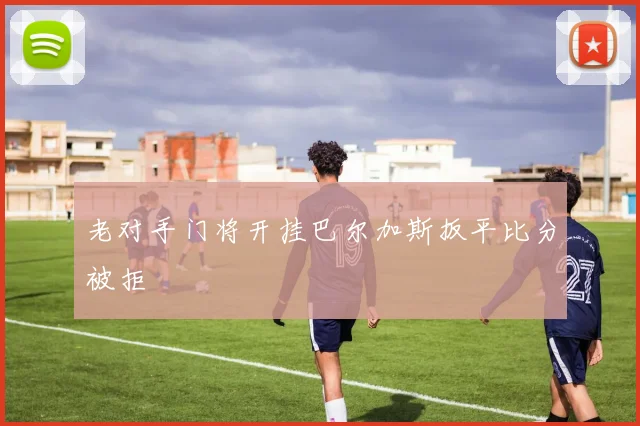 老对手门将开挂巴尔加斯扳平比分被拒