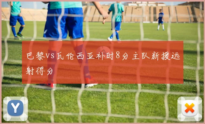巴黎vs瓦伦西亚补时8分主队新援远射得分